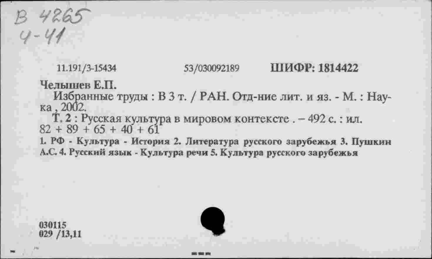 ﻿В Ч£А5~
Ч-Ч1
11.191/3-15434	53/030092189 ШИФР: 1814422
Челышев Е.П.
Избранные труды : В 3 т. / РАН. Отд-ние лит. и яз. - М.: Нау-
Т. 2 : Русская культура в мировом контексте. - 492 с.: ил.
82 + 89 + 65 + 40 + 61
1. РФ - Культура - История 2. Литература русского зарубежья 3. Пушкин
А.С 4. Русский язык - Культура речи 5. Культура русского зарубежья
030115
029 /13,11